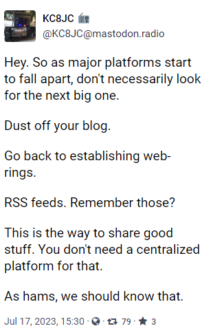 Hey. So as major platforms start to fall apart, don't necessarily look for the next big one.

Dust off your blog.

Go back to establishing web-rings.

RSS feeds. Remember those?

This is the way to share good stuff. You don't need a centralized platform for that.

As hams, we should know that.